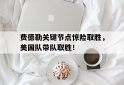 开云-关于费德勒关键节点惊险取胜，美国队带队取胜！的信息