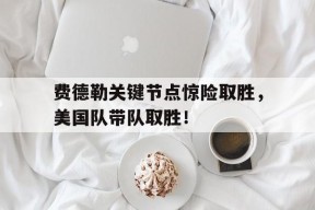 开云-关于费德勒关键节点惊险取胜，美国队带队取胜！的信息